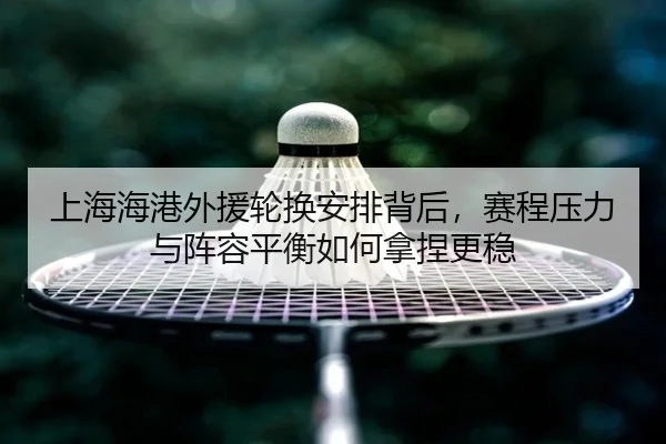 上海海港外援轮换安排背后，赛程压力与阵容平衡如何拿捏更稳
